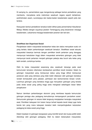 Bab 1 :: Pengenalan Tamadun
16 | C T U 5 5 1
Di samping itu, pemerintahan juga mengandungi pelbagai bentuk pentadbiran yang
membantu, menyelaras serta melicinkan sesebuah negara seperti kehakiman,
perkhidmatan awam, suruhanjaya dan badan-badan keselamatan seperti polis dan
tentera.
Kewujudan bentuk pentadbiran tersebut boleh dilihat pada pemerintahan Kesultanan
Melayu Melaka dengan wujudnya jawatan Temenggung yang berperanan menjaga
keselamatan, Laksamana menjaga keselamatan perairan dan lain-lain.
Stratifikasi dan Organisasi Sosial
Pengkelasan dalam masyarakat berdasarkan kelas dan status merupakan suatu ciri
yang berlaku dalam perkembangan sesebuah tamadun. Stratifikasi sosial sesuatu
masyarakat biasanya bermula dengan pemilikan tanah pertanian yang dianggap
mempunyai kedudukan tinggi dalam masyarakat sementara golongan yang tidak
mempunyai tanah pertanian menjadi golongan pekerja atau buruh iaitu kelas yang
lebih rendah, contohnya hamba.
Oleh itu kelas masyarakat seseorang atau sesebuah keluarga pada awal
kemunculan tamadun ditentukan berdasarkan pemilikan tanah tersebut. Selain itu
golongan masyarakat yang mempunyai status yang tinggi dilihat mempunyai
peraturan adat yang istimewa yang tidak boleh dilakukan oleh golongan berstatus
rendah termasuklah jenis pakaian, perhiasan dan bentuk-bentuk binaan rumah.
Lazimnya golongan yang berstatus tinggi juga merupakan golongan yang berada
pada strata sosial yang paling tinggi serta mengawal sebahagian besar faktor
pengeluaran
Namun demikian perkembangan ekonomi yang membawa kepada kemunculan
golongan peniaga atau pedagang kemudiannya mempengaruhi perubahan sosial.
Kemunculan golongan ini secara tidak langsung menjejaskan kerangka masyarakat
awal. Pemilikan kekayaan kini bukan hanya terhad kepada tanah tetapi juga harta
benda lain yang mana kekayaan tersebut telah mempertingkatkan kedudukan
pedagang ke kelas sosial yang tinggi.
Dalam keadaan ini golongan bangsawan yang memiliki tanah dan kuasa politik boleh
ditandingi oleh golongan pedagang. Oleh itu dalam kebanyakan masyarakat,
 