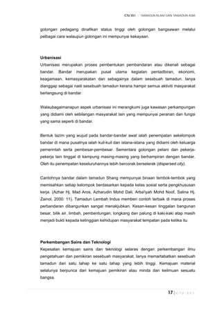 CTU 551 :: TAMADUN ISLAM DAN TAMADUN ASIA
17 | C T U 5 5 1
golongan pedagang dinafikan status tinggi oleh golongan bangsawan melalui
pelbagai cara walaupun golongan ini mempunyai kekayaan.
Urbanisasi
Urbanisasi merupakan proses pembentukan pembandaran atau dikenali sebagai
bandar. Bandar merupakan pusat utama kegiatan pentadbiran, ekonomi,
keagamaan, kemasyarakatan dan sebagainya dalam sesebuah tamadun. Ianya
dianggap sebagai nadi sesebuah tamadun kerana hampir semua aktiviti masyarakat
berlangsung di bandar.
Walaubagaimanapun aspek urbanisasi ini merangkumi juga kawasan perkampungan
yang didiami oleh sebilangan masyarakat lain yang mempunyai peranan dan fungsi
yang sama seperti di bandar.
Bentuk lazim yang wujud pada bandar-bandar awal ialah penempatan sekelompok
bandar di mana pusatnya ialah kuil-kuil dan istana-istana yang didiami oleh keluarga
pemerintah serta pembesar-pembesar. Sementara golongan petani dan pekerja-
pekerja lain tinggal di kampung masing-masing yang berhampiran dengan bandar.
Oleh itu penempatan keseluruhannya lebih bercorak berselerak (dispersed city).
Cantohnya bandar dalam tamadun Shang mempunyai binaan tembok-tembok yang
memisahkan setiap kelompok berdasarkan kepada kelas sosial serta pengkhususan
kerja. (Azhar Hj. Mad Aros, Azharudin Mohd Dali, Arba'iyah Mohd Noof, Salina Hj.
Zainol, 2000: 11). Tamadun Lembah Indus memberi contoh terbaik di mana proses
perbandaran dibangunkan sangat menakjubkan. Kesan-kesan tinggalan bangunan
besar, bilik air, limbah, pembentungan, longkang dan palung di kaki-kaki atap masih
menjadi bukti kepada ketinggian kehidupan masyarakat tempatan pada ketika itu
Perkembangan Sains dan Teknologi
Kepesatan kemajuan sains dan teknologi selaras dengan perkembangan ilmu
pengetahuan dan pemikiran sesebuah masyarakat. Ianya memartabatkan sesebuah
tamadun dari satu tahap ke satu tahap yang lebih tinggi. Kemajuan material
selalunya berpunca dari kemajuan pemikiran atau minda dan keilmuan sesuatu
bangsa.
 