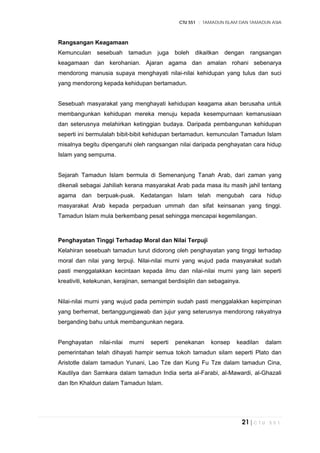 CTU 551 :: TAMADUN ISLAM DAN TAMADUN ASIA
21 | C T U 5 5 1
Rangsangan Keagamaan
Kemunculan sesebuah tamadun juga boleh dikaitkan dengan rangsangan
keagamaan dan kerohanian. Ajaran agama dan amalan rohani sebenarya
mendorong manusia supaya menghayati nilai-nilai kehidupan yang tulus dan suci
yang mendorong kepada kehidupan bertamadun.
Sesebuah masyarakat yang menghayati kehidupan keagama akan berusaha untuk
membangunkan kehidupan mereka menuju kepada kesempurnaan kemanusiaan
dan seterusnya melahirkan ketinggian budaya. Daripada pembangunan kehidupan
seperti ini bermulalah bibit-bibit kehidupan bertamadun. kemunculan Tamadun Islam
misalnya begitu dipengaruhi oleh rangsangan nilai daripada penghayatan cara hidup
Islam yang sempuma.
Sejarah Tamadun Islam bermula di Semenanjung Tanah Arab, dari zaman yang
dikenali sebagai Jahiliah kerana masyarakat Arab pada masa itu masih jahil tentang
agama dan berpuak-puak. Kedatangan Islam telah mengubah cara hidup
masyarakat Arab kepada perpaduan ummah dan sifat keinsanan yang tinggi.
Tamadun Islam mula berkembang pesat sehingga mencapai kegemilangan.
Penghayatan Tinggi Terhadap Moral dan Nilai Terpuji
Kelahiran sesebuah tamadun turut didorong oleh penghayatan yang tinggi terhadap
moral dan nilai yang terpuji. Nilai-nilai murni yang wujud pada masyarakat sudah
pasti menggalakkan kecintaan kepada ilmu dan nilai-nilai murni yang lain seperti
kreativiti, ketekunan, kerajinan, semangat berdisiplin dan sebagainya.
Nilai-nilai murni yang wujud pada pemimpin sudah pasti menggalakkan kepimpinan
yang berhemat, bertanggungjawab dan jujur yang seterusnya mendorong rakyatnya
berganding bahu untuk membangunkan negara.
Penghayatan nilai-nilai murni seperti penekanan konsep keadilan dalam
pemerintahan telah dihayati hampir semua tokoh tamadun silam seperti Plato dan
Aristotle dalam tamadun Yunani, Lao Tze dan Kung Fu Tze dalam tamadun Cina,
Kautilya dan Samkara dalam tamadun India serta al-Farabi, al-Mawardi, al-Ghazali
dan Ibn Khaldun dalam Tamadun Islam.
 