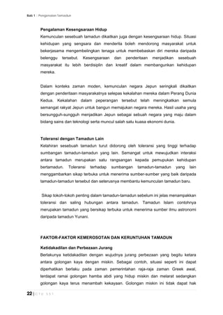 Bab 1 :: Pengenalan Tamadun
22 | C T U 5 5 1
Pengalaman Kesengsaraan Hidup
Kemunculan sesebuah tamadun dikaitkan juga dengan kesengsaraan hidup. Situasi
kehidupan yang sengsara dan menderita boleh mendorong masyarakat untuk
bekerjasama mengembelingkan tenaga untuk membebaskan diri mereka daripada
belenggu tersebut. Kesengsaraan dan penderitaan menjadikan sesebuah
masyarakat itu lebih berdisiplin dan kreatif dalam membangunkan kehidupan
mereka.
Dalam konteks zaman moden, kemunculan negara Jepun seringkali dikaitkan
dengan penderitaan masyarakatnya selepas kekalahan mereka dalam Perang Dunia
Kedua. Kekalahan dalam peperangan tersebut telah meningkatkan semula
semangat rakyat Jepun untuk bangun memajukan negara mereka. Hasil usaha yang
bersungguh-sungguh menjadikan Jepun sebagai sebuah negara yang maju dalam
bidang sains dan teknologi serta muncul salah satu kuasa ekonomi dunia.
Toleransi dengan Tamadun Lain
Kelahiran sesebuah tamadun turut didorong oleh toleransi yang tinggi terhadap
sumbangan tamadun-tamadun yang lain. Semangat untuk mewujudkan interaksi
antara tamadun merupakan satu rangsangan kepada pemupukan kehidupan
bertamadun. Toleransi terhadap sumbangan tamadun-tamadun yang lain
menggambarkan sikap terbuka untuk menerima sumber-sumber yang baik daripada
tamadun-tamadun tersebut dan seterusnya membantu kemunculan tamadun baru.
Sikap tokoh-tokoh penting dalam tamadun-tamadun sebelum ini jelas menampakkan
toleransi dan saling hubungan antara tamadun. Tamadun Islam contohnya
merupakan tamadun yang bersikap terbuka untuk menerima sumber ilmu astronomi
daripada tamadun Yunani.
FAKTOR-FAKTOR KEMEROSOTAN DAN KERUNTUHAN TAMADUN
Ketidakadilan dan Perbezaan Jurang
Berlakunya ketidakadilan dengan wujudnya jurang perbezaan yang begitu ketara
antara golongan kaya dengan miskin. Sebagai contoh, situasi seperti ini dapat
diperhatikan berlaku pada zaman pemerintahan raja-raja zaman Greek awal,
terdapat ramai golongan hamba abdi yang hidup miskin dan melarat sedangkan
golongan kaya terus menambah kekayaan. Golongan miskin ini tidak dapat hak
 