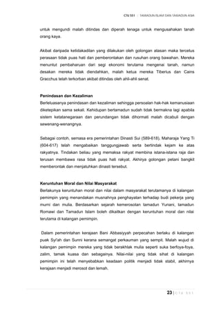 CTU 551 :: TAMADUN ISLAM DAN TAMADUN ASIA
23 | C T U 5 5 1
untuk mengundi malah ditindas dan diperah tenaga untuk mengusahakan tanah
orang kaya.
Akibat daripada ketidakadilan yang dilakukan oleh golongan atasan maka tercetus
perasaan tidak puas hati dan pemberontakan dan rusuhan orang bawahan. Mereka
menuntut pembaharuan dari segi ekonomi terutama mengenai tanah, namun
desakan mereka tidak diendahkan, malah ketua mereka Tiberius dan Cains
Gracchus telah terkorban akibat ditindas oleh ahli-ahli senat.
Penindasan dan Kezaliman
Berleluasanya penindasan dan kezaliman sehingga persoalan hak-hak kemanusiaan
diketepikan sama sekali. Kehidupan bertamadun sudah tidak bermakna lagi apabila
sistem ketatanegaraan dan perundangan tidak dihormati malah dicabuli dengan
sewenang-wenangnya.
Sebagai contoh, semasa era pemerintahan Dinasti Sui (589-618), Maharaja Yang Ti
(604-617) telah mengabaikan tanggungjawab serta bertindak kejam ke atas
rakyatnya. Tindakan beliau yang memaksa rakyat membina istana-istana raja dan
terusan membawa rasa tidak puas hati rakyat. Akhirya golongan petani bangkit
memberontak dan menjatuhkan dinasti tersebut.
Keruntuhan Moral dan Nilai Masyarakat
Berlakunya keruntuhan moral dan nilai dalam masyarakat terutamanya di kalangan
pemimpin yang menandakan musnahnya penghayatan terhadap budi pekerja yang
murni dan mulia. Berdasarkan sejarah kemerosotan tamadun Yunani, tamadun
Romawi dan Tamadun Islam boleh dikaitkan dengan keruntuhan moral dan nilai
terutama di kalangan pemimpin.
Dalam pemerintahan kerajaan Bani Abbasiyyah perpecahan berlaku di kalangan
puak Syi'ah dan Sunni kerana semangat perkauman yang sempit. Malah wujud di
kalangan pemimpin mereka yang tidak berakhlak mulia seperti suka berfoya-foya,
zalim, tamak kuasa dan sebagainya. Nilai-nilai yang tidak sihat di kalangan
pemimpin ini telah menyebabkan keadaan politik menjadi tidak stabil, akhirnya
kerajaan menjadi merosot dan lemah.
 