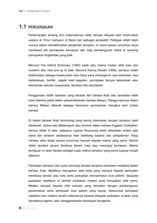Bab 1 :: Pengenalan Tamadun
6 | C T U 5 5 1
1.1 PENGENALAN
Perbincangan tentang ilmu ketamadunan telah banyak dikupas oleh tokoh-tokoh
sarjana di Timur mahupun di Barat dari pelbagai perspektif. Pelbagai istilah telah
muncul dalam mendefinisikan pengertian tamadun, di mana secara umumnya ianya
membawa erti pencapaian kemajuan dari segi pembangunan fizikal di samping
pemupukan tingkahlaku yang baik.
Menurut The Oxford Dictionary (1995) salah satu makna moden ialah baru dan
mutakhir iaitu new and up to date. Menurut Kamus Dewan (1998), tamadun boleh
didefinisikan sebagai keseluruhan cara hidup yang merangkumi cara bertindak, cara
berkelakuan, berfikir, segala hasil kegiatan, penciptaan berupa kebendaan atau
kerohanian sesuatu masyarakat, tamadun dan peradaban.
Penggunaan istilah tamadun yang berasal dari bahasa Arab iaitu tamaddun telah
lama diterima pakai dalam perbendaharaan bahasa Melayu. Penggunaannya dalam
bahasa Melayu dikenali sebagai fenomena peminjaman mengikut teori antara
bahasa.
Di dalam bahasa Arab terminologi yang sering disamakan dengan tamadun ialah
Hadharah, Umran dan Madaniyyah atau sinonim dalam bahasa Inggeris Civilization.
Semua istilah di atas, walaupun rujukan khususnya boleh dibezakan antara satu
sama lain lantaran berbezanya latar belakang sarjana dan pengalaman hidup
mereka, akan tetapi secara umumnya merujuk kepada makna yang sama. Semua
istilah tersebut secara literalnya bererti maju atau mencapai kemajuan. Makna
kemajuan ini akan dipakai sebagai suatu makna tamadun yang sama supaya mudah
difahami.
Perkataan tamadun dari sudut etimologi berasal daripada perkataan maddana dalam
bahasa Arab. Maddana merupakan kata kerja yang merujuk kepada perbuatan
membuka bandar atau kota serta perbuatan memperhalus budi pekerti. Daripada
perkataan maddana ini lahirlah perkataan madani yang merupakan sifat nama.
Madani merujuk kepada sifat sesuatu yang berkaitan dengan pembangunan
perbandaran serta kehalusan budi pekerti yang terpuji. Kedua-dua perkataan
maddana dan madani sendiri sebenarnya berasal daripada perkataan al-deen yang
bermaksud agama, iaitu menggambarkan kehidupan beragama.
 
