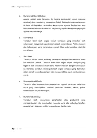 Bab 1 :: Pengenalan Tamadun
8 | C T U 5 5 1
b. Muhammad Rasyid Redha :
Agama adalah asas tamadun. lni kerana peningkatan unsur maknawi
(spiritual) akan mendorong kebangkitan fizikal. Rasionalnya semua tamadun
di dunia ini ditegakkan berasaskan kepercayaan agama. Peningkatan atau
kemusnahan sesuatu tamadun itu bergantung kepada keteguhan pegangan
agama atau sebaliknya.
c. Sayyid Qutb :
Tamadun Islam ialah segala bentuk kemajuan yang dihasilkan oleh
sekumpulan masyarakat seperti sistem sosial, pemerintahan, Politik, ekonomi
dan kebudayaan yang berteraskan syariat Allah serta bercirikan nilai-nilai
moral Islam.
d. Said Hawa :
Tamadun secara umum terbahagi kepada dua kategori iaitu tamadun Islam
dan tamadun Jahiliah. Tamadun Islam ialah segala aspek kemajuan yang
tegak di atas kebudayaan Islam serta hasilnya relevan dengan kebudayaan
itu. Manakala tamadun Jahiliah pula ialah segala kemajuan yang dijelmakan
dalam bentuk kebendaan dengan tidak mengambil kira aspek kerohanian dan
moral.
e. Umar Audah ali-Khatib:
Tamadun ialah himpunan ilmu pengetahuan, syariat, peraturan tradisi dan
moral yang menunjukkan keadaan pemikiran, ekonomi, akhlak, politik,
kesenian dan seluruh kehidupan.
f. Muhammad al-Bahiy :
Tamadun ialah keseluruhan penghasilan atau produktiviti yang
menggambarkan nilai keperibadian manusia sama ada berbentuk falsafah,
pengetahuan, kesenian, politik, kesusasteraan dan lain-lain.
 