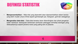6
• Mempersembahkan – Nilai-nilai yang diperolehi akan dipersembahkan dalam bentuk
yang lebih mudah untuk di lihat seperti gambarajah pai, histogram, graf dan sebagainya
• Menganalisa data-data – Data-data tersebut akan dibandingkan dan pihak pengeluar
boleh membuat kesimpulan berkenaan sambutan pelanggan terhadap barangan yang
dikeluarkannya seperti jenama mana yang paling laris di pasaran.
DEFINISI STATISTIK
 