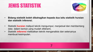 7
• Bidang statistik boleh dibahagikan kepada dua iaitu statistik huraian
dan statistik inferensi.
• Statistik huraian meliputi teknik mengumpul, menjadual dan membentang
data dalam bentuk yang mudah difahami.
• Statistik inferensi melibatkan teknik menganalisis dan seterusnya
membuat kesimpulan.
JENIS STATISTIK
 