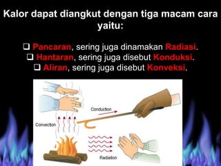 Kalor dapat diangkut dengan tiga macam cara
yaitu:
 Pancaran, sering juga dinamakan Radiasi.
 Hantaran, sering juga disebut Konduksi.
 Aliran, sering juga disebut Konveksi.
 