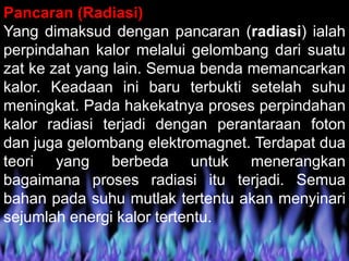 Pancaran (Radiasi)
Yang dimaksud dengan pancaran (radiasi) ialah
perpindahan kalor melalui gelombang dari suatu
zat ke zat yang lain. Semua benda memancarkan
kalor. Keadaan ini baru terbukti setelah suhu
meningkat. Pada hakekatnya proses perpindahan
kalor radiasi terjadi dengan perantaraan foton
dan juga gelombang elektromagnet. Terdapat dua
teori yang berbeda untuk menerangkan
bagaimana proses radiasi itu terjadi. Semua
bahan pada suhu mutlak tertentu akan menyinari
sejumlah energi kalor tertentu.
 