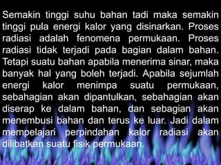 Semakin tinggi suhu bahan tadi maka semakin
tinggi pula energi kalor yang disinarkan. Proses
radiasi adalah fenomena permukaan. Proses
radiasi tidak terjadi pada bagian dalam bahan.
Tetapi suatu bahan apabila menerima sinar, maka
banyak hal yang boleh terjadi. Apabila sejumlah
energi kalor menimpa suatu permukaan,
sebahagian akan dipantulkan, sebahagian akan
diserap ke dalam bahan, dan sebagian akan
menembusi bahan dan terus ke luar. Jadi dalam
mempelajari perpindahan kalor radiasi akan
dilibatkan suatu fisik permukaan.
 