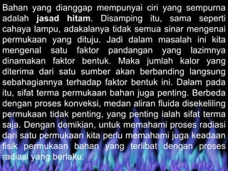 Bahan yang dianggap mempunyai ciri yang sempurna
adalah jasad hitam. Disamping itu, sama seperti
cahaya lampu, adakalanya tidak semua sinar mengenai
permukaan yang dituju. Jadi dalam masalah ini kita
mengenal satu faktor pandangan yang lazimnya
dinamakan faktor bentuk. Maka jumlah kalor yang
diterima dari satu sumber akan berbanding langsung
sebahagiannya terhadap faktor bentuk ini. Dalam pada
itu, sifat terma permukaan bahan juga penting. Berbeda
dengan proses konveksi, medan aliran fluida disekeliling
permukaan tidak penting, yang penting ialah sifat terma
saja. Dengan demikian, untuk memahami proses radiasi
dari satu permukaan kita perlu memahami juga keadaan
fisik permukaan bahan yang terlibat dengan proses
radiasi yang berlaku.
 