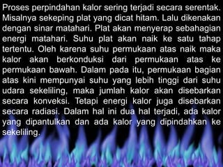 Proses perpindahan kalor sering terjadi secara serentak.
Misalnya sekeping plat yang dicat hitam. Lalu dikenakan
dengan sinar matahari. Plat akan menyerap sebahagian
energi matahari. Suhu plat akan naik ke satu tahap
tertentu. Oleh karena suhu permukaan atas naik maka
kalor akan berkonduksi dari permukaan atas ke
permukaan bawah. Dalam pada itu, permukaan bagian
atas kini mempunyai suhu yang lebih tinggi dari suhu
udara sekeliling, maka jumlah kalor akan disebarkan
secara konveksi. Tetapi energi kalor juga disebarkan
secara radiasi. Dalam hal ini dua hal terjadi, ada kalor
yang dipantulkan dan ada kalor yang dipindahkan ke
sekeliling.
 