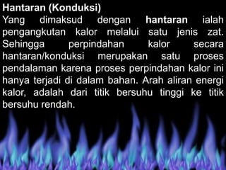 Hantaran (Konduksi)
Yang dimaksud dengan hantaran ialah
pengangkutan kalor melalui satu jenis zat.
Sehingga perpindahan kalor secara
hantaran/konduksi merupakan satu proses
pendalaman karena proses perpindahan kalor ini
hanya terjadi di dalam bahan. Arah aliran energi
kalor, adalah dari titik bersuhu tinggi ke titik
bersuhu rendah.
 