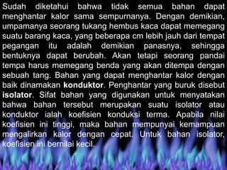 Sudah diketahui bahwa tidak semua bahan dapat
menghantar kalor sama sempurnanya. Dengan demikian,
umpamanya seorang tukang hembus kaca dapat memegang
suatu barang kaca, yang beberapa cm lebih jauh dari tempat
pegangan itu adalah demikian panasnya, sehingga
bentuknya dapat berubah. Akan tetapi seorang pandai
tempa harus memegang benda yang akan ditempa dengan
sebuah tang. Bahan yang dapat menghantar kalor dengan
baik dinamakan konduktor. Penghantar yang buruk disebut
isolator. Sifat bahan yang digunakan untuk menyatakan
bahwa bahan tersebut merupakan suatu isolator atau
konduktor ialah koefisien konduksi terma. Apabila nilai
koefisien ini tinggi, maka bahan mempunyai kemampuan
mengalirkan kalor dengan cepat. Untuk bahan isolator,
koefisien ini bernilai kecil.
 