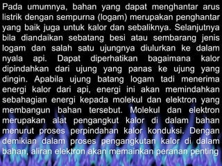 Pada umumnya, bahan yang dapat menghantar arus
listrik dengan sempurna (logam) merupakan penghantar
yang baik juga untuk kalor dan sebaliknya. Selanjutnya
bila diandaikan sebatang besi atau sembarang jenis
logam dan salah satu ujungnya diulurkan ke dalam
nyala api. Dapat diperhatikan bagaimana kalor
dipindahkan dari ujung yang panas ke ujung yang
dingin. Apabila ujung batang logam tadi menerima
energi kalor dari api, energi ini akan memindahkan
sebahagian energi kepada molekul dan elektron yang
membangun bahan tersebut. Molekul dan elektron
merupakan alat pengangkut kalor di dalam bahan
menurut proses perpindahan kalor konduksi. Dengan
demikian dalam proses pengangkutan kalor di dalam
bahan, aliran elektron akan memainkan peranan penting
 