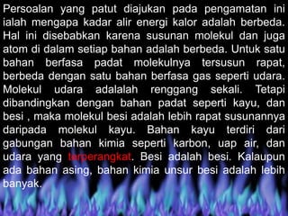 Persoalan yang patut diajukan pada pengamatan ini
ialah mengapa kadar alir energi kalor adalah berbeda.
Hal ini disebabkan karena susunan molekul dan juga
atom di dalam setiap bahan adalah berbeda. Untuk satu
bahan berfasa padat molekulnya tersusun rapat,
berbeda dengan satu bahan berfasa gas seperti udara.
Molekul udara adalalah renggang sekali. Tetapi
dibandingkan dengan bahan padat seperti kayu, dan
besi , maka molekul besi adalah lebih rapat susunannya
daripada molekul kayu. Bahan kayu terdiri dari
gabungan bahan kimia seperti karbon, uap air, dan
udara yang terperangkat. Besi adalah besi. Kalaupun
ada bahan asing, bahan kimia unsur besi adalah lebih
banyak.
 