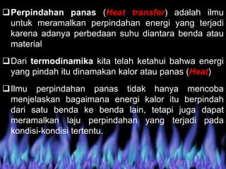 Perpindahan panas (Heat transfer) adalah ilmu
untuk meramalkan perpindahan energi yang terjadi
karena adanya perbedaan suhu diantara benda atau
material
Dari termodinamika kita telah ketahui bahwa energi
yang pindah itu dinamakan kalor atau panas (Heat)
Ilmu perpindahan panas tidak hanya mencoba
menjelaskan bagaimana energi kalor itu berpindah
dari satu benda ke benda lain, tetapi juga dapat
meramalkan laju perpindahan yang terjadi pada
kondisi-kondisi tertentu.
 