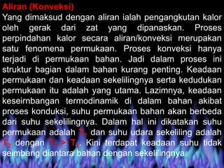 Aliran (Konveksi)
Yang dimaksud dengan aliran ialah pengangkutan kalor
oleh gerak dari zat yang dipanaskan. Proses
perpindahan kalor secara aliran/konveksi merupakan
satu fenomena permukaan. Proses konveksi hanya
terjadi di permukaan bahan. Jadi dalam proses ini
struktur bagian dalam bahan kurang penting. Keadaan
permukaan dan keadaan sekelilingnya serta kedudukan
permukaan itu adalah yang utama. Lazimnya, keadaan
keseirnbangan termodinamik di dalam bahan akibat
proses konduksi, suhu permukaan bahan akan berbeda
dari suhu sekelilingnya. Dalam hal ini dikatakan suhu
permukaan adalah T1 dan suhu udara sekeliling adalah
T2 dengan T1 > T2. Kini terdapat keadaan suhu tidak
seimbang diantara bahan dengan sekelilingnya.
 