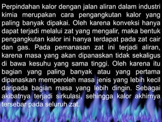 Perpindahan kalor dengan jalan aliran dalam industri
kimia merupakan cara pengangkutan kalor yang
paling banyak dipakai. Oleh karena konveksi hanya
dapat terjadi melalui zat yang mengalir, maka bentuk
pengangkutan kalor ini hanya terdapat pada zat cair
dan gas. Pada pemanasan zat ini terjadi aliran,
karena masa yang akan dipanaskan tidak sekaligus
di bawa kesuhu yang sama tinggi. Oleh karena itu
bagian yang paling banyak atau yang pertama
dipanaskan memperoleh masa jenis yang lebih kecil
daripada bagian masa yang lebih dingin. Sebagai
akibatnya terjadi sirkulasi, sehingga kalor akhirnya
tersebar pada seluruh zat.
 