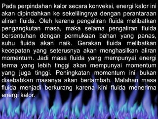 Pada perpindahan kalor secara konveksi, energi kalor ini
akan dipindahkan ke sekelilingnya dengan perantaraan
aliran fluida. Oleh karena pengaliran fluida melibatkan
pengangkutan masa, maka selama pengaliran fluida
bersentuhan dengan permukaan bahan yang panas,
suhu fluida akan naik. Gerakan fluida melibatkan
kecepatan yang seterusnya akan menghasilkan aliran
momentum. Jadi masa fluida yang mempunyai energi
terma yang lebih tinggi akan mempunyai momentum
yang juga tinggi. Peningkatan momentum ini bukan
disebabkan masanya akan bertambah. Malahan masa
fluida menjadi berkurang karena kini fluida menerima
energi kalor.
 
