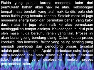 Fluida yang panas karena menerima kalor dari
permukaan bahan akan naik ke atas. Kekosongan
tempat masa bendalir yang telah naik itu diisi pula oleh
masa fluida yang bersuhu rendah. Setelah masa ini juga
menerima energi kalor dari permukan bahan yang kalor
dasi, masa ini juga akan naik ke atas permukaan
meninggalkan tempat asalnya. Kekosongan ini diisi pula
oleh masa fluida bersuhu renah yang lain. Proses ini
akan berlangsung berulang-ulang. Dalam kedua proses
konduksi dan konveksi, faktor yang paling penting yang
menjadi penyebab dan pendorong proses tersebut
adalah perbedaan suhu. Apabila perbedaan suhu .terjadi
maka keadaan tidak stabil terma akan terjadi. Keadaan
tidak stabil ini perlu diselesaikan melalui proses
perpindahan kalor.
 