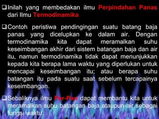 Inilah yang membedakan ilmu Perpindahan Panas
dari Ilmu Termodinamika
Contoh peristiwa pendingingan suatu batang baja
panas yang dicelupkan ke dalam air. Dengan
termodinamika kita dapat meramalkan suhu
keseimbangan akhir dari sistem batangan baja dan air
itu, namun termodinamika tidak dapat menunjukkan
kepada kita berapa lama waktu yang diperlukan untuk
mencapai keseimbangan itu; atau berapa suhu
batangan itu pada suatu saat sebelum tercapainya
keseimbangan.
Sebaliknya ilmu Per-Pan dapat membantu kita untuk
meramalkan suhu batangan baja ataupun air sebagai
fungsi waktu.
 