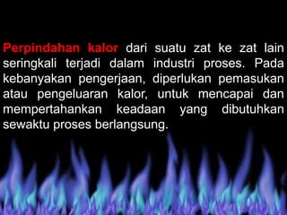Perpindahan kalor dari suatu zat ke zat lain
seringkali terjadi dalam industri proses. Pada
kebanyakan pengerjaan, diperlukan pemasukan
atau pengeluaran kalor, untuk mencapai dan
mempertahankan keadaan yang dibutuhkan
sewaktu proses berlangsung.
 