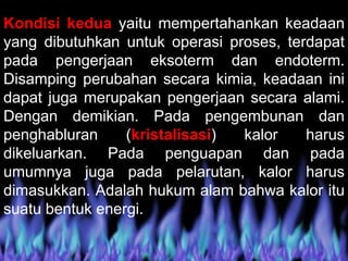 Kondisi kedua yaitu mempertahankan keadaan
yang dibutuhkan untuk operasi proses, terdapat
pada pengerjaan eksoterm dan endoterm.
Disamping perubahan secara kimia, keadaan ini
dapat juga merupakan pengerjaan secara alami.
Dengan demikian. Pada pengembunan dan
penghabluran (kristalisasi) kalor harus
dikeluarkan. Pada penguapan dan pada
umumnya juga pada pelarutan, kalor harus
dimasukkan. Adalah hukum alam bahwa kalor itu
suatu bentuk energi.
 
