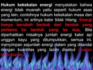 Hukum kekekalan energi menyatakan bahwa
energi tidak musnah yaitu seperti hukum asas
yang lain, contohnya hukum kekekalan masa dan
momentum, ini artinya kalor tidak hilang. Energi
hanya berubah bentuk dari bentuk yang
pertama ke bentuk yang ke dua. Bila
diperhatikan misalnya jumlah energi kalor api
unggun kayu yang ditumpukkan, semua ini.
menyimpan sejumlah energi dalam yang ditandai
dengan kuantitas yang lazim disebut muatan
kalor bahan.
 