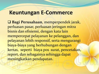 Keuntungan E-Commerce
 Bagi Perusahaan, memperpendek jarak,
perluasan pasar, perluasan jeringan mitra
bisnis dan efisiensi, dengan kata lain
mempercepat pelayanan ke pelanggan, dan
pelayanan lebih responsif, serta mengurangi
biaya-biaya yang berhubungan dengan
kertas, seperti biaya pos surat, pencetakan,
report, dan sebagainya sehingga dapat
meningkatkan pendapatan.
 