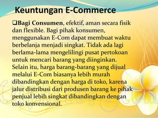 Keuntungan E-Commerce
Bagi Consumen, efektif, aman secara fisik
dan flexible. Bagi pihak konsumen,
menggunakan E-Com dapat membuat waktu
berbelanja menjadi singkat. Tidak ada lagi
berlama-lama mengelilingi pusat pertokoan
untuk mencari barang yang diinginkan.
Selain itu, harga barang-barang yang dijual
melalui E-Com biasanya lebih murah
dibandingkan dengan harga di toko, karena
jalur distribusi dari produsen barang ke pihak
penjual lebih singkat dibandingkan dengan
toko konvensional.
 
