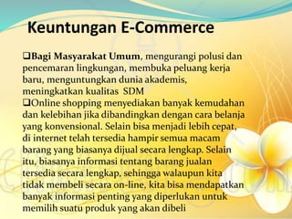 Keuntungan E-Commerce
Bagi Masyarakat Umum, mengurangi polusi dan
pencemaran lingkungan, membuka peluang kerja
baru, menguntungkan dunia akademis,
meningkatkan kualitas SDM
Online shopping menyediakan banyak kemudahan
dan kelebihan jika dibandingkan dengan cara belanja
yang konvensional. Selain bisa menjadi lebih cepat,
di internet telah tersedia hampir semua macam
barang yang biasanya dijual secara lengkap. Selain
itu, biasanya informasi tentang barang jualan
tersedia secara lengkap, sehingga walaupun kita
tidak membeli secara on-line, kita bisa mendapatkan
banyak informasi penting yang diperlukan untuk
memilih suatu produk yang akan dibeli
 
