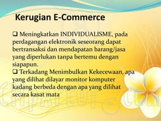 Kerugian E-Commerce
 Meningkatkan INDIVIDUALISME, pada
perdagangan elektronik seseorang dapat
bertransaksi dan mendapatan barang/jasa
yang diperlukan tanpa bertemu dengan
siapapun.
 Terkadang Menimbulkan Kekecewaan, apa
yang dilihat dilayar monitor komputer
kadang berbeda dengan apa yang dilihat
secara kasat mata
 