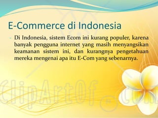 E-Commerce di Indonesia
- Di Indonesia, sistem Ecom ini kurang populer, karena
banyak pengguna internet yang masih menyangsikan
keamanan sistem ini, dan kurangnya pengetahuan
mereka mengenai apa itu E-Com yang sebenarnya.
 