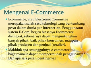 Mengenal E-Commerce
 Ecommerce, atau Electronic Commerce
merupakan salah satu teknologi yang berkembang
pesat dalam dunia per-internet-an. Penggunaann
sistem E-Com, begitu biasanya Ecommerce
disingkat, sebenarnya dapat menguntungkan
banyak pihak, baik pihak konsumen, maupun
pihak produsen dan penjual (retailer).
 Makhluk apa sesungguhnya e-commerce itu,
bagaimana ia dapat mempermudah penggunanya?
Dan apa saja peran pentingnya?
 