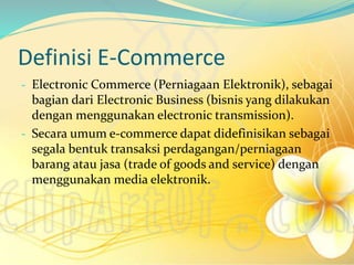 Definisi E-Commerce
- Electronic Commerce (Perniagaan Elektronik), sebagai
bagian dari Electronic Business (bisnis yang dilakukan
dengan menggunakan electronic transmission).
- Secara umum e-commerce dapat didefinisikan sebagai
segala bentuk transaksi perdagangan/perniagaan
barang atau jasa (trade of goods and service) dengan
menggunakan media elektronik.
 
