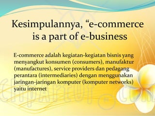 Kesimpulannya, “e-commerce
is a part of e-business
E-commerce adalah kegiatan-kegiatan bisnis yang
menyangkut konsumen (consumers), manufaktur
(manufactures), service providers dan pedagang
perantara (intermediaries) dengan menggunakan
jaringan-jaringan komputer (komputer networks)
yaitu internet
 