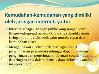 Kemudahan-kemudahan yang dimiliki
oleh jaringan internet, yaitu:
 Internet sebagai jaringan public yang sangat besar
(huge/widespread network), layaknya dimiliki suatu
jaringan public elektronik yaitu murah, cepat dan
kemudahan akses
 Menggunakan electronic data sebagai media
penyimpanan pesan/data sehingga dapat dilakukan
pengiriman dan penerimaan informasi secara mudah
dan ringkas baik dalam bentuk data elektronik analog
maupun digital
 