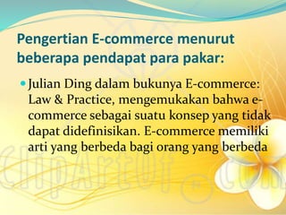 Pengertian E-commerce menurut
beberapa pendapat para pakar:
Julian Ding dalam bukunya E-commerce:
Law & Practice, mengemukakan bahwa e-
commerce sebagai suatu konsep yang tidak
dapat didefinisikan. E-commerce memiliki
arti yang berbeda bagi orang yang berbeda
 