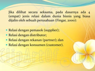 Jika dilihat secara seksama, pada dasarnya ada 4
(empat) jenis relasi dalam dunia bisnis yang biasa
dijalin oleh sebuah perusahaan (Fingar, 2000):
 Relasi dengan pemasok (supplier);
 Relasi dengan distributor;
 Relasi dengan rekanan (partner); dan
 Relasi dengan konsumen (customer).
 