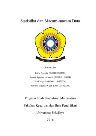 Statistika dan Macam-macam Data
Disusun Oleh :
Fatria Anggita (06081181520005)
Lorent Agustina Arissanti (06081181520004)
Putri Maya Sari (06081181520026)
Robiatul Bangka Wiyah (06081281520069)
Program Studi Pendidikan Matematika
Fakultas Keguruan dan Ilmu Pendidikan
Universitas Sriwijaya
2016
 