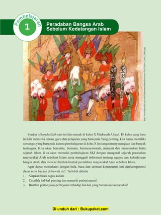 1Sejarah Kebudayaan Islam Kurikulum 2013
Syukur alhamdulillah saat ini kita masuk di kelas X Madrasah Aliyah. Di kelas yang baru
ini kita memiliki teman, guru dan pelajaran yang baru pula.Yang penting, kita harus memiliki
semangat yang baru pula karena pembalajaran di kelas X ini sangat menyenangkan dan banyak
tantangan. Kita akan bercerita, bermain, bermusyawarah, mencari dan menemukan fakta
sejarah Islam. Kita akan memulai pembelajaran SKI dengan mengenal sejarah peradaban
masyarakat Arab sebelum Islam serta menggali informasi tentang agama dan kebudayaan
bangsa Arab, dan mencari bentuk-bentuk peradaban masyarakat Arab sebelum Islam.
Agar dapat memahami dengan baik, baca dan cermati kompetensi inti dan kompetensi
dasar serta bacaan di bawah ini!. Terlebih dahulu
1. Siapkan buku tugas kalian.
2. Catatlah hal-hal penting dan menarik perhatianmu!.
3. Buatlah pertanyaan-pertnyaan terhadap hal-hal yang belum kalian ketahui!
Peradaban Bangsa Arab
Sebelum Kedatangan Islam1
http://en.wikipedia.org/wiki/Muhammad#mediaviewer/File:Siyer-i_Nebi_298a.jpg)
Di unduh dari : Bukupaket.com
 