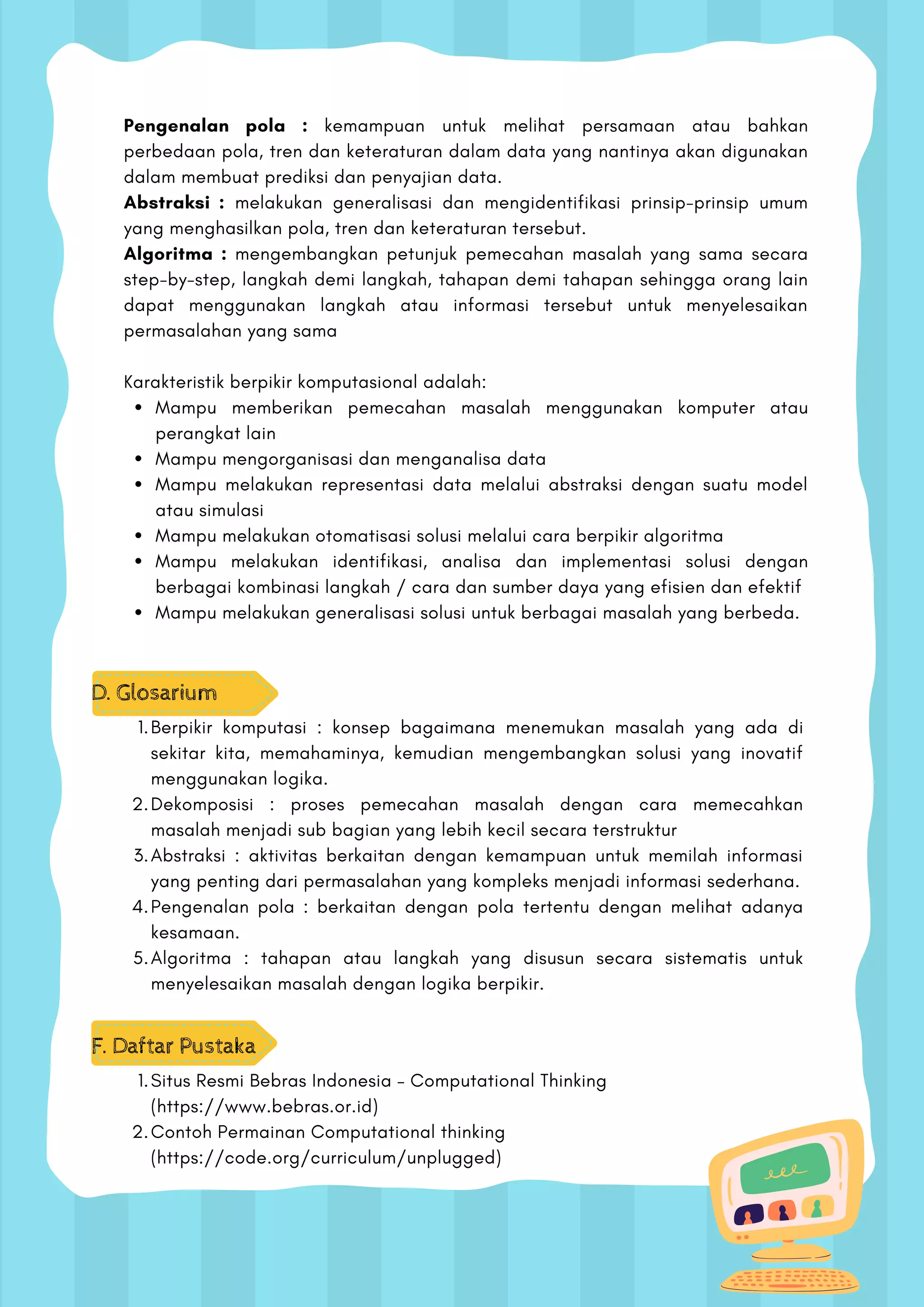 Mampu memberikan pemecahan masalah menggunakan komputer atau
perangkat lain
Mampu mengorganisasi dan menganalisa data
Mampu melakukan representasi data melalui abstraksi dengan suatu model
atau simulasi
Mampu melakukan otomatisasi solusi melalui cara berpikir algoritma
Mampu melakukan identifikasi, analisa dan implementasi solusi dengan
berbagai kombinasi langkah / cara dan sumber daya yang efisien dan efektif
Mampu melakukan generalisasi solusi untuk berbagai masalah yang berbeda.
Pengenalan pola : kemampuan untuk melihat persamaan atau bahkan
perbedaan pola, tren dan keteraturan dalam data yang nantinya akan digunakan
dalam membuat prediksi dan penyajian data.
Abstraksi : melakukan generalisasi dan mengidentifikasi prinsip-prinsip umum
yang menghasilkan pola, tren dan keteraturan tersebut.
Algoritma : mengembangkan petunjuk pemecahan masalah yang sama secara
step-by-step, langkah demi langkah, tahapan demi tahapan sehingga orang lain
dapat menggunakan langkah atau informasi tersebut untuk menyelesaikan
permasalahan yang sama
Karakteristik berpikir komputasional adalah:
D. Glosarium
Berpikir komputasi : konsep bagaimana menemukan masalah yang ada di
sekitar kita, memahaminya, kemudian mengembangkan solusi yang inovatif
menggunakan logika.
Dekomposisi : proses pemecahan masalah dengan cara memecahkan
masalah menjadi sub bagian yang lebih kecil secara terstruktur
Abstraksi : aktivitas berkaitan dengan kemampuan untuk memilah informasi
yang penting dari permasalahan yang kompleks menjadi informasi sederhana.
Pengenalan pola : berkaitan dengan pola tertentu dengan melihat adanya
kesamaan.
Algoritma : tahapan atau langkah yang disusun secara sistematis untuk
menyelesaikan masalah dengan logika berpikir.
1.
2.
3.
4.
5.
F. Daftar Pustaka
Situs Resmi Bebras Indonesia – Computational Thinking
(https://www.bebras.or.id)
Contoh Permainan Computational thinking
(https://code.org/curriculum/unplugged)
1.
2.
 