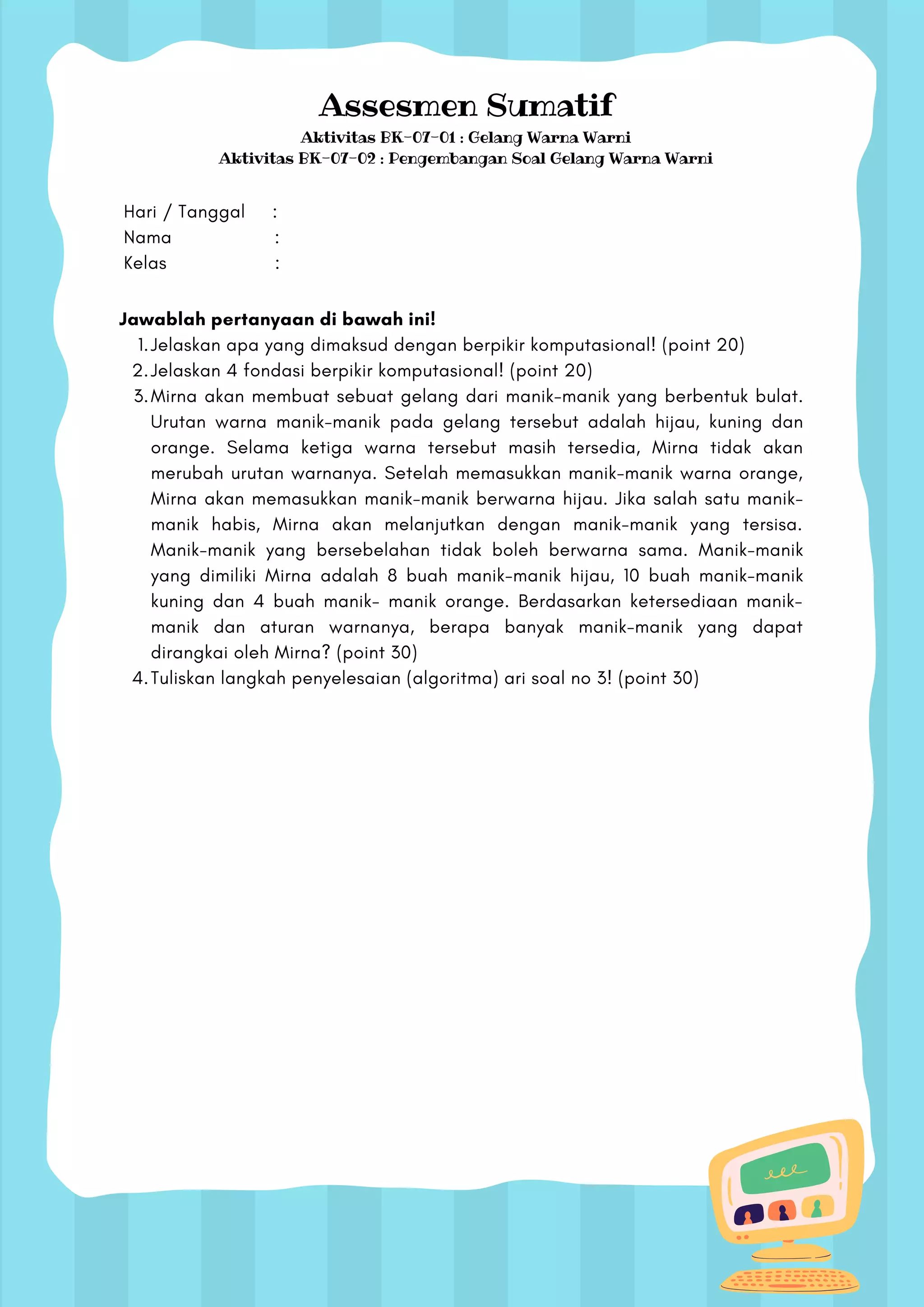 Hari / Tanggal :
Nama :
Kelas :
Assesmen Sumatif
Aktivitas BK-07-01 : Gelang Warna Warni
Aktivitas BK-07-02 : Pengembangan Soal Gelang Warna Warni
Jelaskan apa yang dimaksud dengan berpikir komputasional! (point 20)
Jelaskan 4 fondasi berpikir komputasional! (point 20)
Mirna akan membuat sebuat gelang dari manik-manik yang berbentuk bulat.
Urutan warna manik-manik pada gelang tersebut adalah hijau, kuning dan
orange. Selama ketiga warna tersebut masih tersedia, Mirna tidak akan
merubah urutan warnanya. Setelah memasukkan manik-manik warna orange,
Mirna akan memasukkan manik-manik berwarna hijau. Jika salah satu manik-
manik habis, Mirna akan melanjutkan dengan manik-manik yang tersisa.
Manik-manik yang bersebelahan tidak boleh berwarna sama. Manik-manik
yang dimiliki Mirna adalah 8 buah manik-manik hijau, 10 buah manik-manik
kuning dan 4 buah manik- manik orange. Berdasarkan ketersediaan manik-
manik dan aturan warnanya, berapa banyak manik-manik yang dapat
dirangkai oleh Mirna? (point 30)
Tuliskan langkah penyelesaian (algoritma) ari soal no 3! (point 30)
Jawablah pertanyaan di bawah ini!
1.
2.
3.
4.
 