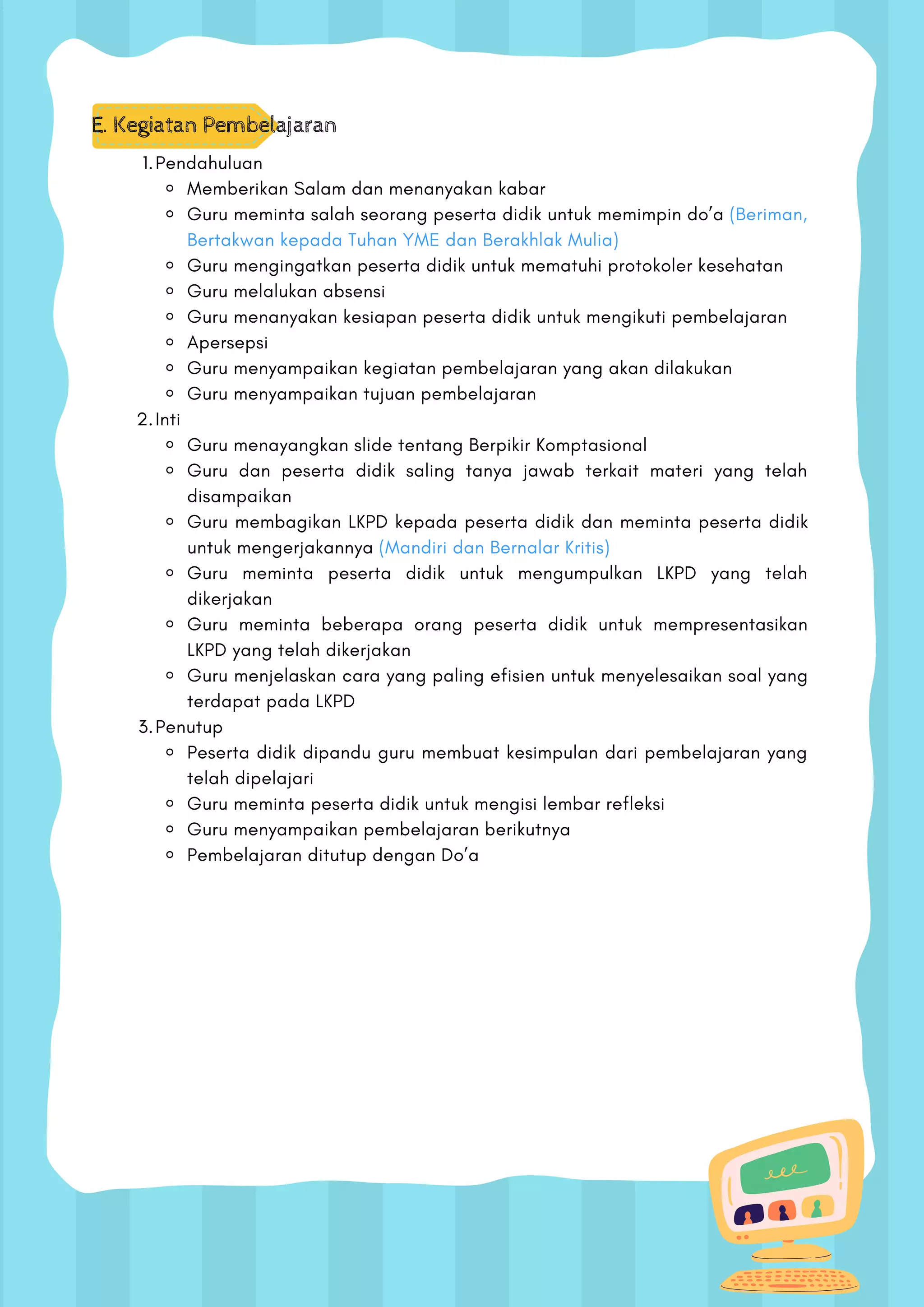 E. Kegiatan Pembelajaran
Pendahuluan
Memberikan Salam dan menanyakan kabar
Guru meminta salah seorang peserta didik untuk memimpin do’a (Beriman,
Bertakwan kepada Tuhan YME dan Berakhlak Mulia)
Guru mengingatkan peserta didik untuk mematuhi protokoler kesehatan
Guru melalukan absensi
Guru menanyakan kesiapan peserta didik untuk mengikuti pembelajaran
Apersepsi
Guru menyampaikan kegiatan pembelajaran yang akan dilakukan
Guru menyampaikan tujuan pembelajaran
Inti
Guru menayangkan slide tentang Berpikir Komptasional
Guru dan peserta didik saling tanya jawab terkait materi yang telah
disampaikan
Guru membagikan LKPD kepada peserta didik dan meminta peserta didik
untuk mengerjakannya (Mandiri dan Bernalar Kritis)
Guru meminta peserta didik untuk mengumpulkan LKPD yang telah
dikerjakan
Guru meminta beberapa orang peserta didik untuk mempresentasikan
LKPD yang telah dikerjakan
Guru menjelaskan cara yang paling efisien untuk menyelesaikan soal yang
terdapat pada LKPD
Penutup
Peserta didik dipandu guru membuat kesimpulan dari pembelajaran yang
telah dipelajari
Guru meminta peserta didik untuk mengisi lembar refleksi
Guru menyampaikan pembelajaran berikutnya
Pembelajaran ditutup dengan Do’a
1.
2.
3.
 