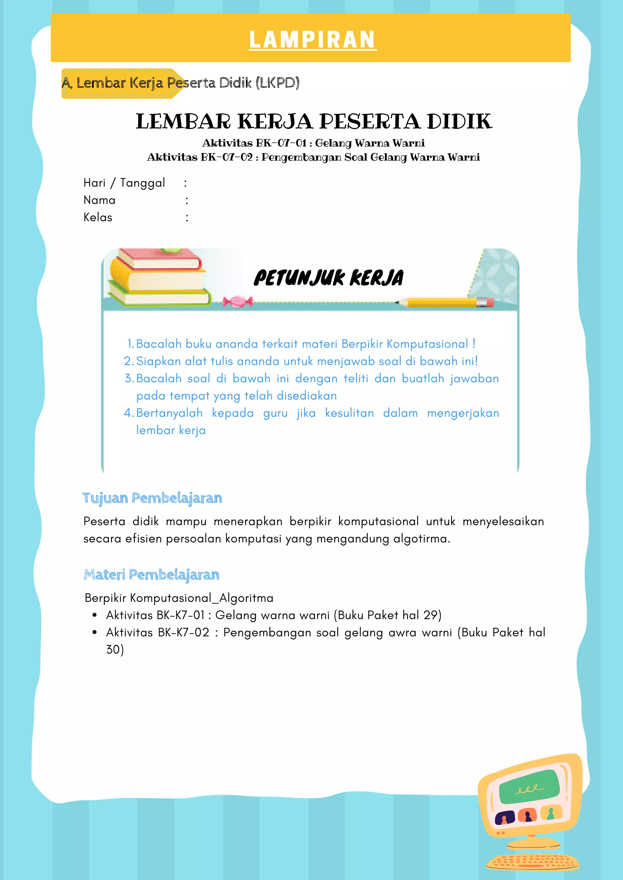 LAMPIRAN
A, Lembar Kerja Peserta Didik (LKPD)
LEMBAR KERJA PESERTA DIDIK
Aktivitas BK-07-01 : Gelang Warna Warni
Aktivitas BK-07-02 : Pengembangan Soal Gelang Warna Warni
Hari / Tanggal :
Nama :
Kelas :
PETUNJUK KERJA
Bacalah buku ananda terkait materi Berpikir Komputasional !
Siapkan alat tulis ananda untuk menjawab soal di bawah ini!
Bacalah soal di bawah ini dengan teliti dan buatlah jawaban
pada tempat yang telah disediakan
Bertanyalah kepada guru jika kesulitan dalam mengerjakan
lembar kerja
1.
2.
3.
4.
Tujuan Pembelajaran
Peserta didik mampu menerapkan berpikir komputasional untuk menyelesaikan
secara efisien persoalan komputasi yang mengandung algotirma.
Materi Pembelajaran
Aktivitas BK-K7-01 : Gelang warna warni (Buku Paket hal 29)
Aktivitas BK-K7-02 : Pengembangan soal gelang awra warni (Buku Paket hal
30)
Berpikir Komputasional_Algoritma
 