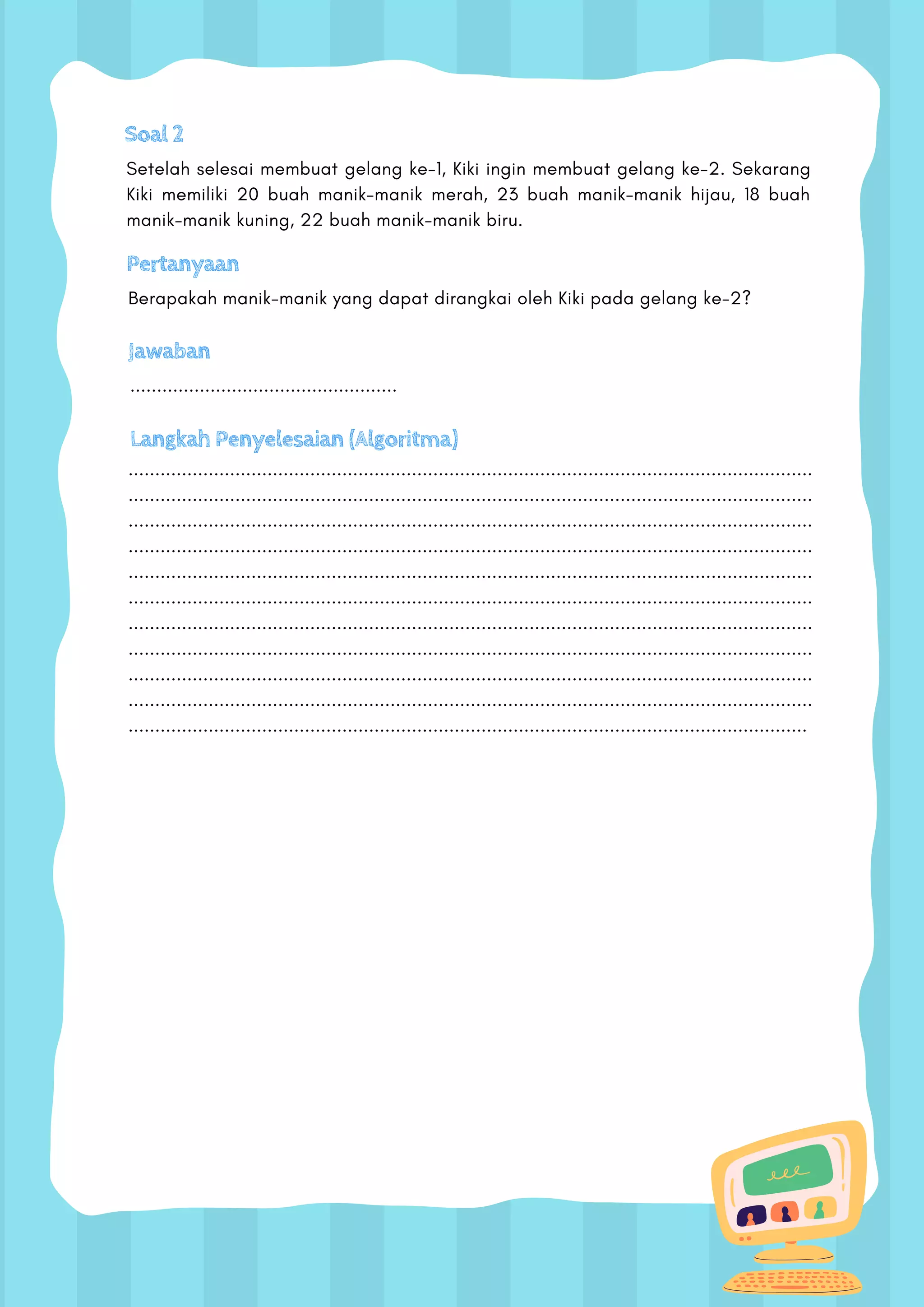 Soal 2
Setelah selesai membuat gelang ke-1, Kiki ingin membuat gelang ke-2. Sekarang
Kiki memiliki 20 buah manik-manik merah, 23 buah manik-manik hijau, 18 buah
manik-manik kuning, 22 buah manik-manik biru.
Pertanyaan
Berapakah manik-manik yang dapat dirangkai oleh Kiki pada gelang ke-2?
Jawaban
..................................................
Langkah Penyelesaian (Algoritma)
................................................................................................................................
................................................................................................................................
................................................................................................................................
................................................................................................................................
................................................................................................................................
................................................................................................................................
................................................................................................................................
................................................................................................................................
................................................................................................................................
................................................................................................................................
...............................................................................................................................
 
