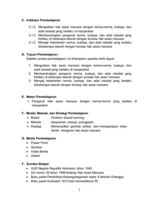 2
C. Indikator Pembelajaran
3.1.2 Mengaitkan hak asasi manusia dengan norma-norma, budaya, dan
adat istiadat yang berlaku di masyarakat
3.1.3 Membandingkan pengaruh norma, budaya, dan adat istiadat yang
berlaku di beberapa daerah dengan konsep hak asasi manusia
4.1.2 Menyaji keterkaitan norma, budaya, dan adat istiadat yang berlaku
dibeberapa daerah dengan konsep hak asasi manusia
D. Tujuan Pembelajaran :
Setelah proses pembelajaran ini diharapkan peserta didik dapat :
1. Mengaitkan hak asasi manusia dengan norma-norma, budaya, dan
adat istiadat yang berlaku di masyarakat
2. Membandingkan pengaruh norma, budaya, dan adat istiadat yang
berlaku di beberapa daerah dengan konsep hak asasi manusia
3. Menyaji keterkaitan norma, budaya, dan adat istiadat yang berlaku
dibeberapa daerah dengan konsep hak asasi manusia
E. Materi Pembelajaran
1. Pengaruh Hak asasi manusia dengan norma-norma yang berlaku di
masyarakat
F. Model, Metode, dan Strategi Pembelajaran
 Model : Problem based learning
 Metode : ekspositori, diskusi, penugasan
 Strategi : Menampilkan gambar, artikel, dan menayangkan video
berita mengenai hak asasi manusia
G. Media Pembelajaran
 Power Point
 Gambar
 Video Berita
 Artikel
F. Sumber Belajar
 UUD Negara Republik Indonesia tahun 1945
 UU nomor 39 tahun 1999 tentang Hak Asasi Manusia
 Buku paket Pendidikan Kewarganegaraan kelas X terbitan Erlangga
 Buku paket Kurikulum 2013 dari kemendikbud RI
 