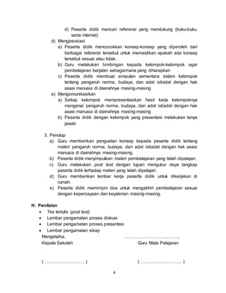 4
d) Peserta didik mencari referensi yang mendukung (buku-buku,
serta internet)
d) Mengasosiasi
a) Peserta didik mencocokkan konsep-konsep yang diperoleh dari
berbagai referensi tersebut untuk memastikan apakah ada konsep
tersebut sesuai atau tidak.
b) Guru melakukan bimbingan kepada kelompok-kelompok agar
pembelajaran berjalan sebagaimana yang diharapkan
c) Peserta didik membuat simpulan sementara dalam kelompok
tentang pengaruh norma, budaya, dan adat istiadat dengan hak
asasi manusia di daerahnya masing-masing
e) Mengomunikasikan
a) Setiap kelompok mempresentasikan hasil kerja kelompoknya
mengenai pengaruh norma, budaya, dan adat istiadat dengan hak
asasi manusia di daerahnya masing-masing
b) Peserta didik dengan kelompok yang presentasi melakukan tanya
jawab
3. Penutup
a) Guru memberikan penguatan konsep kepada peserta didik tentang
materi pengaruh norma, budaya, dan adat istiadat dengan hak asasi
manusia di daerahnya masing-masing.
b) Peserta didik menyimpulkan materi pembelajaran yang telah dipelajari.
c) Guru melakukan post test dengan tujuan mengukur daya tangkap
peserta didik terhadap materi yang telah dipelajari.
d) Guru memberikan lembar kerja peserta didik untuk dikerjakan di
rumah.
e) Peserta didik memimpin doa untuk mengakhiri pembelajaran sesuai
dengan kepercayaan dan keyakinan masing-masing.
H. Penilaian
 Tes tertulis (post test)
 Lembar pengamatan proses diskusi
 Lembar pengamatan proses presentasi
 Lembar pengamatan sikap
Mengetahui, ………. , ……………., ……..
Kepala Sekolah Guru Mata Pelajaran
( ……………………… ) ( ………………………. )
 