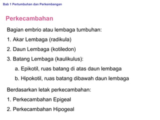 Bab 1 Pertumbuhan dan Perkembangan

Perkecambahan
Bagian embrio atau lembaga tumbuhan:
1. Akar Lembaga (radikula)
2. Daun Lembaga (kotiledon)
3. Batang Lembaga (kaulikulus):
a. Epikotil, ruas batang di atas daun lembaga
b. Hipokotil, ruas batang dibawah daun lembaga
Berdasarkan letak perkecambahan:
1. Perkecambahan Epigeal
2. Perkecambahan Hipogeal

 