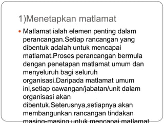 1)Menetapkan matlamat
 Matlamat ialah elemen penting dalam
 perancangan.Setiap rancangan yang
 dibentuk adalah untuk mencapai
 matlamat.Proses perancangan bermula
 dengan penetapan matlamat umum dan
 menyeluruh bagi seluruh
 organisasi.Daripada matlamat umum
 ini,setiap cawangan/jabatan/unit dalam
 organisasi akan
 dibentuk.Seterusnya,setiapnya akan
 membangunkan rancangan tindakan
 
