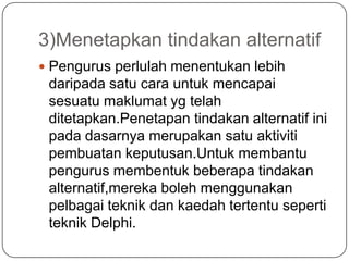 3)Menetapkan tindakan alternatif
 Pengurus perlulah menentukan lebih
 daripada satu cara untuk mencapai
 sesuatu maklumat yg telah
 ditetapkan.Penetapan tindakan alternatif ini
 pada dasarnya merupakan satu aktiviti
 pembuatan keputusan.Untuk membantu
 pengurus membentuk beberapa tindakan
 alternatif,mereka boleh menggunakan
 pelbagai teknik dan kaedah tertentu seperti
 teknik Delphi.
 
